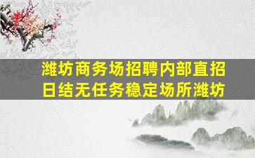 潍坊商务场招聘内部直招日结无任务稳定场所潍坊