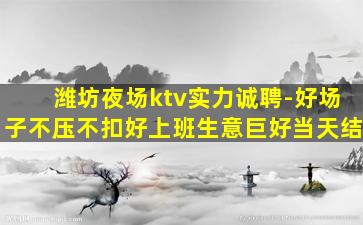 潍坊夜场ktv实力诚聘-好场子不压不扣好上班生意巨好当天结