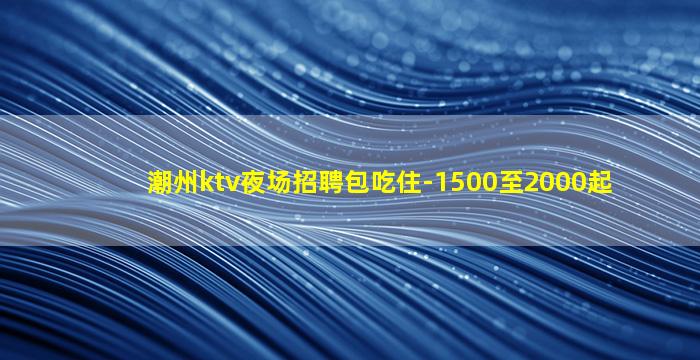 潮州ktv夜场招聘包吃住-1500至2000起