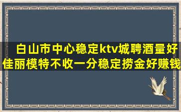 白山市中心稳定ktv城聘酒量好佳丽模特不收一分稳定捞金好赚钱