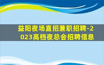 益阳夜场直招兼职招聘-2023高档夜总会招聘信息