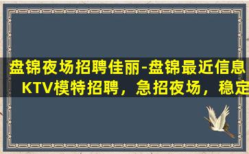 盘锦夜场招聘佳丽-盘锦最近信息KTV模特招聘，急招夜场，稳定