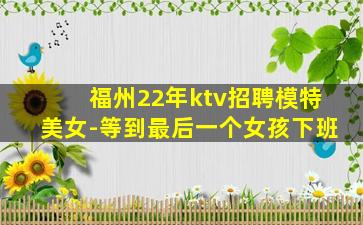 福州22年ktv招聘模特美女-等到最后一个女孩下班