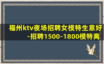 福州ktv夜场招聘女模特生意好-招聘1500-1800模特离