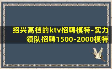 绍兴高档的ktv招聘模特-实力领队招聘1500-2000模特