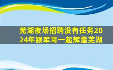 芜湖夜场招聘没有任务2024年跟军哥一起辉煌芜湖