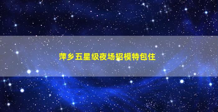 萍乡五星级夜场招模特包住