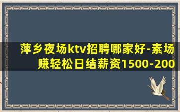 萍乡夜场ktv招聘哪家好-素场赚轻松日结薪资1500-200