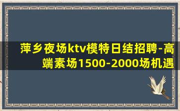 萍乡夜场ktv模特日结招聘-高端素场1500-2000场机遇