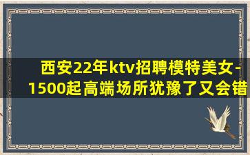 西安22年ktv招聘模特美女-1500起高端场所犹豫了又会错