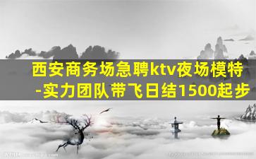 西安商务场急聘ktv夜场模特-实力团队带飞日结1500起步