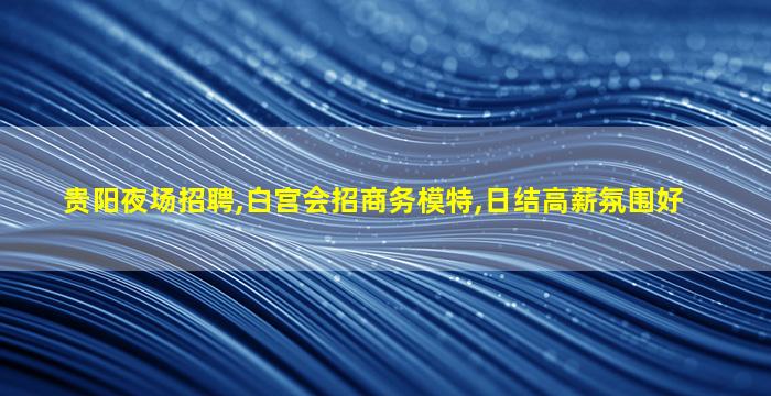 贵阳夜场招聘,白宫会招商务模特,日结高薪氛围好