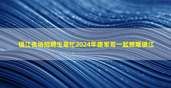 镇江夜场招聘生意忙2024年跟军哥一起辉煌镇江