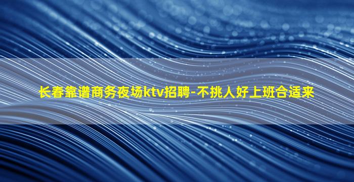 长春靠谱商务夜场ktv招聘-不挑人好上班合适来