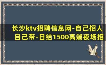 长沙ktv招聘信息网-自己招人自己带-日结1500高端夜场招