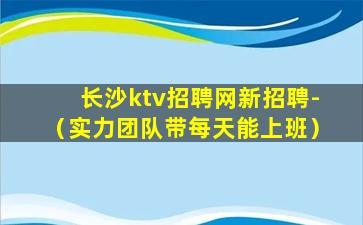 长沙ktv招聘网新招聘-（实力团队带每天能上班）