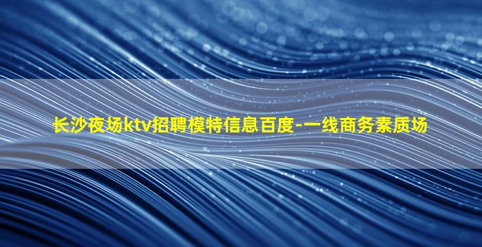 长沙夜场ktv招聘模特信息百度-一线商务素质场