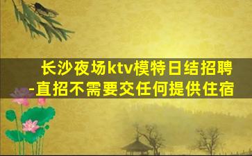 长沙夜场ktv模特日结招聘-直招不需要交任何提供住宿