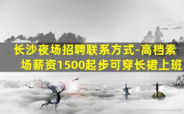 长沙夜场招聘联系方式-高档素场薪资1500起步可穿长裙上班