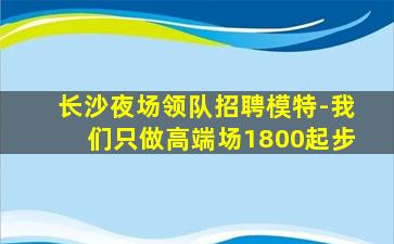 长沙夜场领队招聘模特-我们只做高端场1800起步