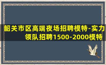 韶关市区高端夜场招聘模特-实力领队招聘1500-2000模特