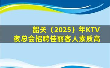 韶关（2025）年KTV夜总会招聘佳丽客人素质高